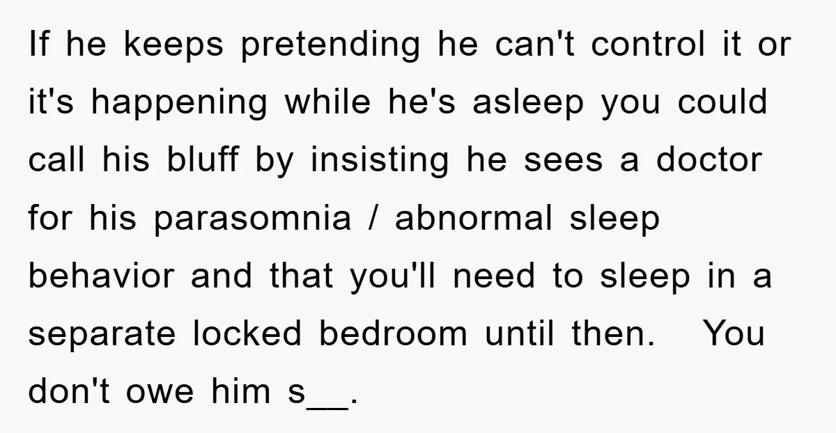 If he keeps pretending he can't control it or it's happening while he's asleep you could call his bluff by insisting he sees a doctor for his parasomnia / abnormal...