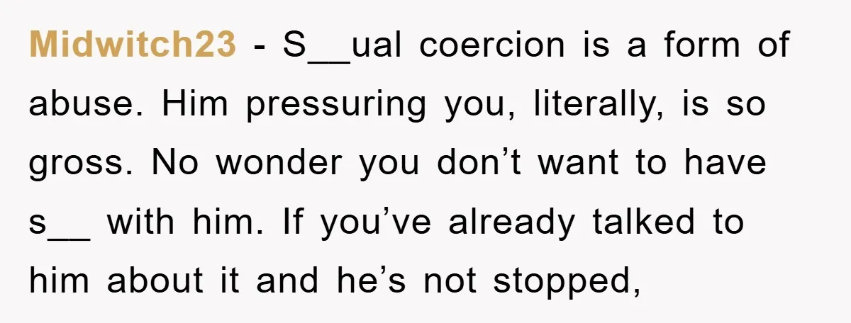 Midwitch23 − S__ual coercion is a form of abuse. Him pressuring you, literally, is so gross. No wonder you don’t want to have s__ with him. If you’ve already talked...