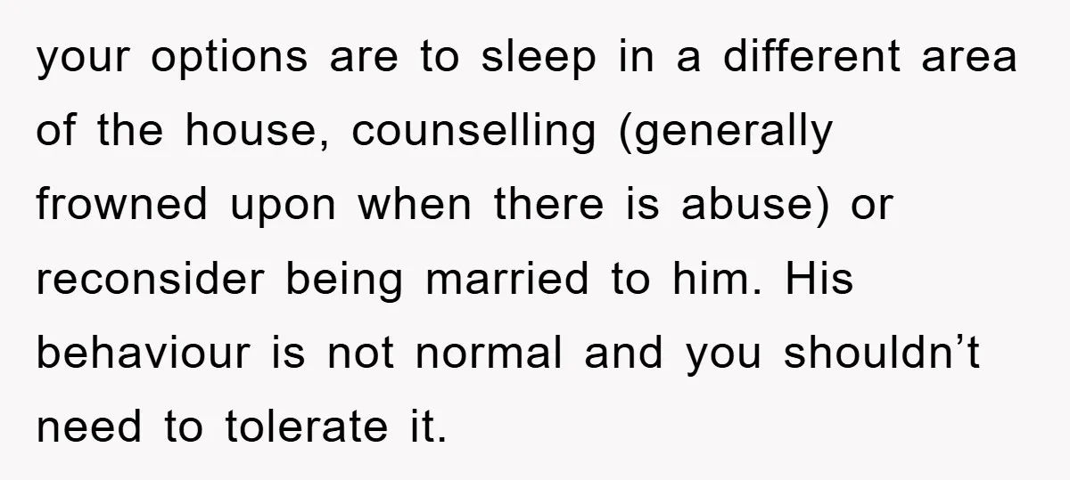 your options are to sleep in a different area of the house, counselling (generally frowned upon when there is abuse) or reconsider being married to him. His behaviour is not...