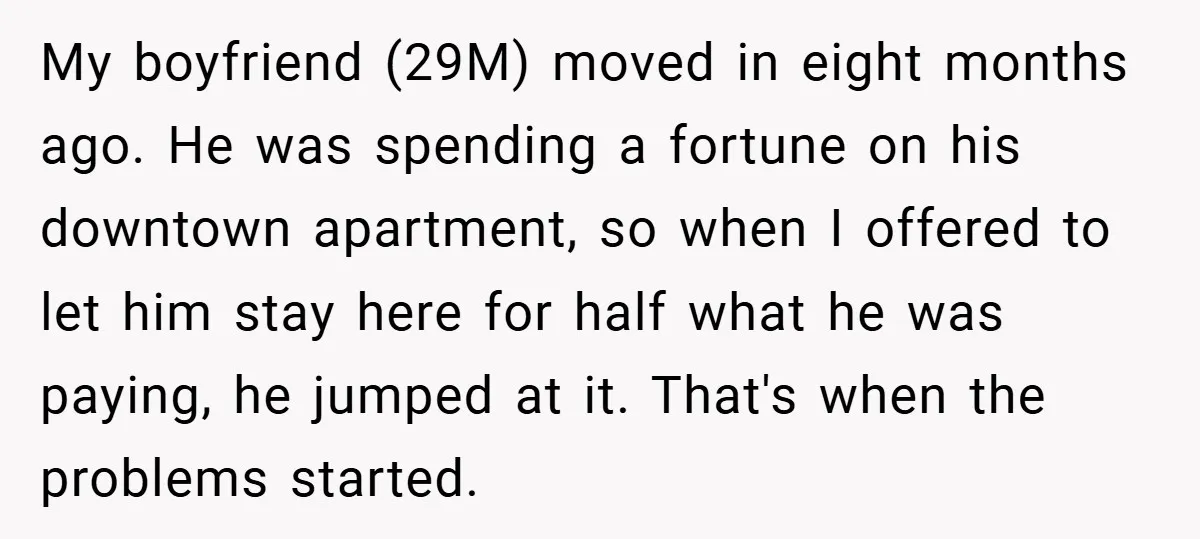 My boyfriend (29M) moved in eight months ago. He was spending a fortune on his downtown apartment, so when I offered to let him stay here for half what he...