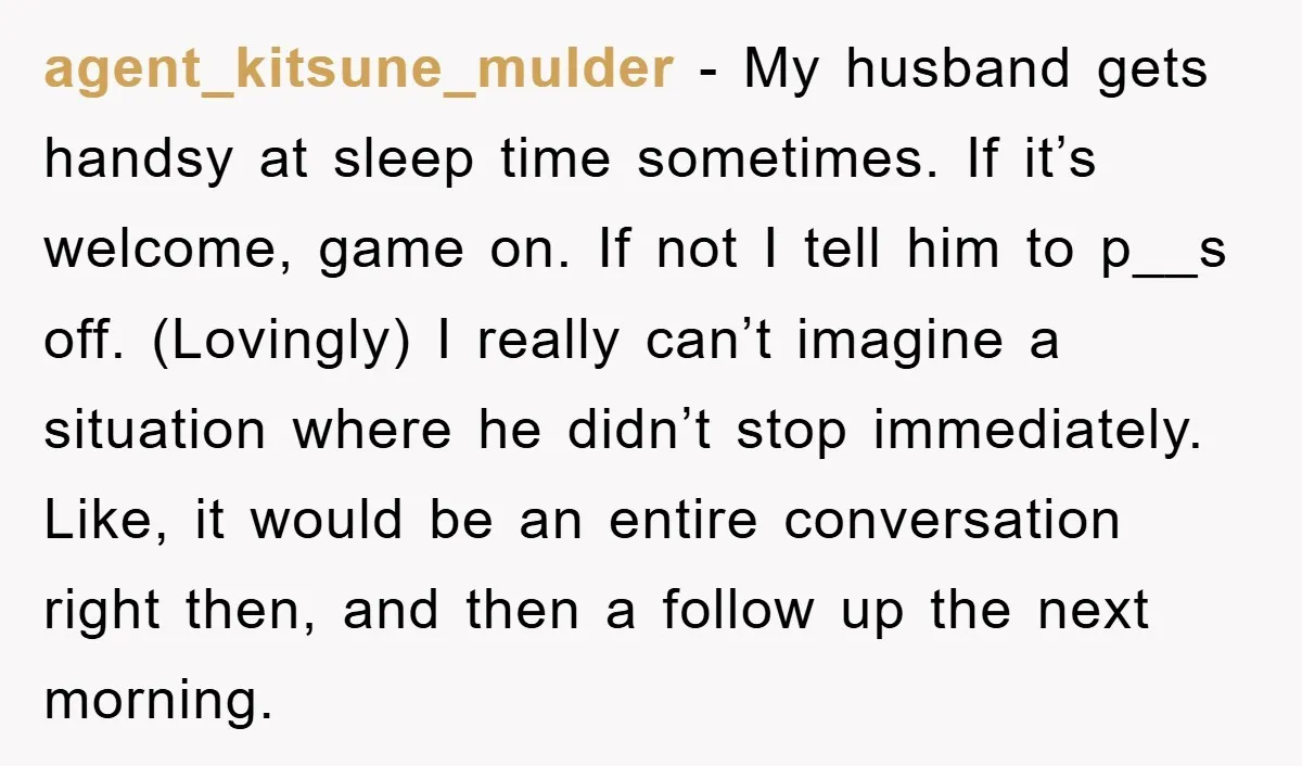 agent_kitsune_mulder − My husband gets handsy at sleep time sometimes. If it’s welcome, game on. If not I tell him to p__s off. (Lovingly) I really can’t imagine a situation...