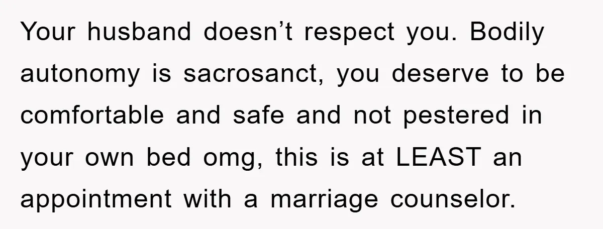 Your husband doesn’t respect you. Bodily autonomy is sacrosanct, you deserve to be comfortable and safe and not pestered in your own bed omg, this is at LEAST an appointment...