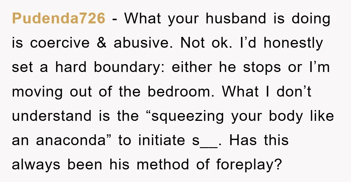 Pudenda726 − What your husband is doing is coercive & abusive. Not ok. I’d honestly set a hard boundary: either he stops or I’m moving out of the bedroom. What...