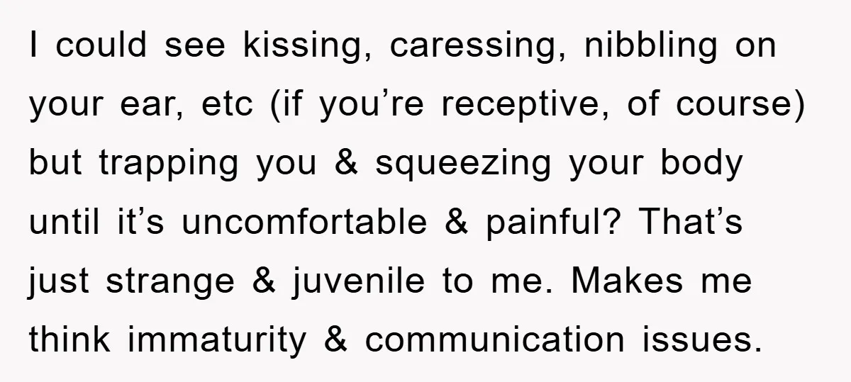 I could see kissing, caressing, nibbling on your ear, etc (if you’re receptive, of course) but trapping you & squeezing your body until it’s uncomfortable & painful? That’s just strange...