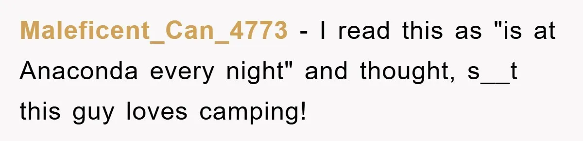 Maleficent_Can_4773 − I read this as "is at Anaconda every night" and thought, s__t this guy loves camping!
