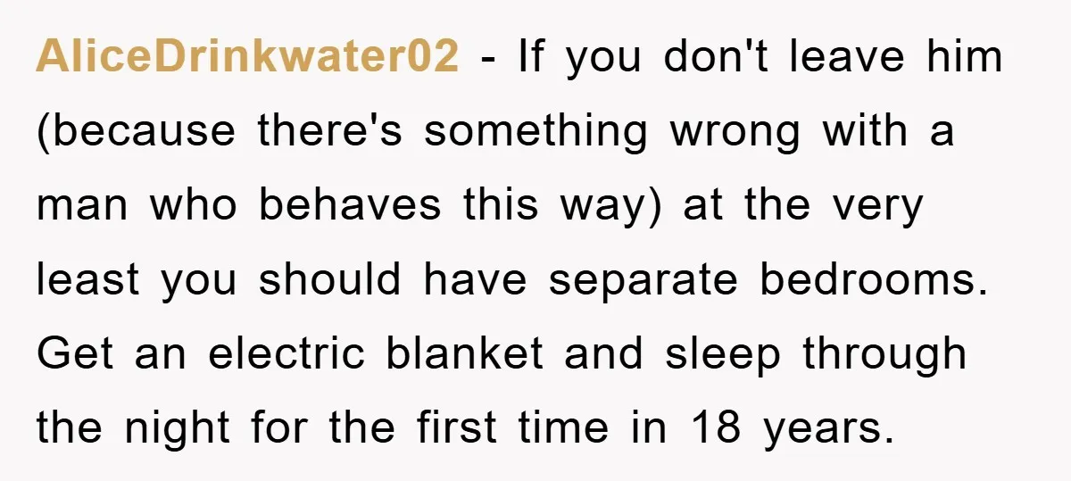 AliceDrinkwater02 − If you don't leave him (because there's something wrong with a man who behaves this way) at the very least you should have separate bedrooms. Get an electric...