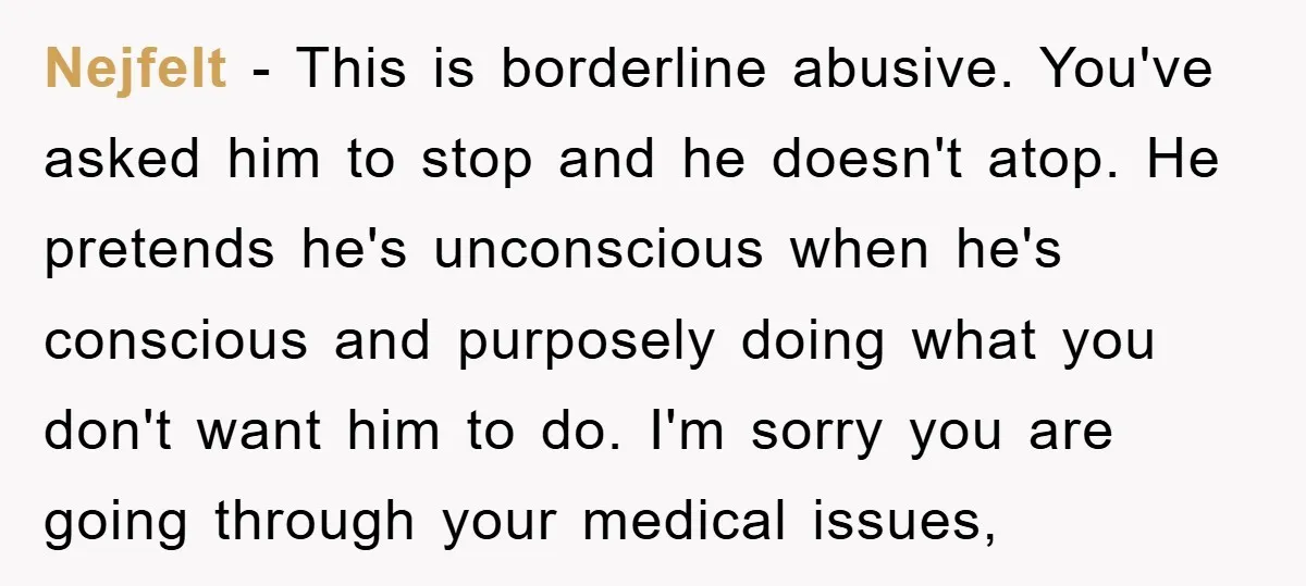Nejfelt − This is borderline abusive. You've asked him to stop and he doesn't atop. He pretends he's unconscious when he's conscious and purposely doing what you don't want him...