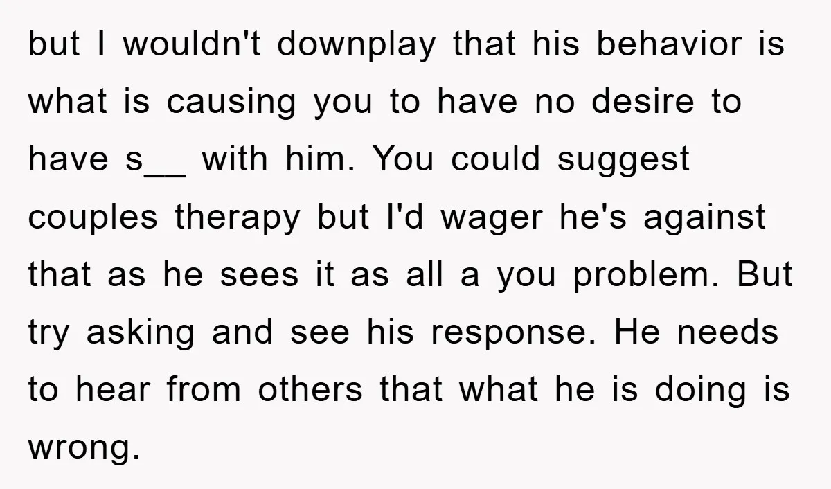 but I wouldn't downplay that his behavior is what is causing you to have no desire to have s__ with him. You could suggest couples therapy but I'd wager he's...