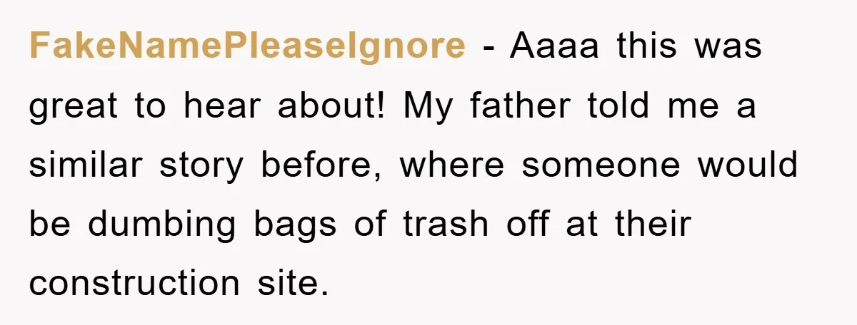 FakeNamePleaseIgnore − Aaaa this was great to hear about! My father told me a similar story before, where someone would be dumbing bags of trash off at their construction site.