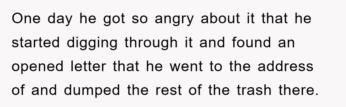 One day he got so angry about it that he started digging through it and found an opened letter that he went to the address of and dumped the rest...