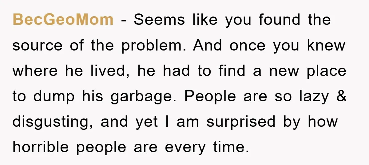 BecGeoMom − Seems like you found the source of the problem. And once you knew where he lived, he had to find a new place to dump his garbage. People...