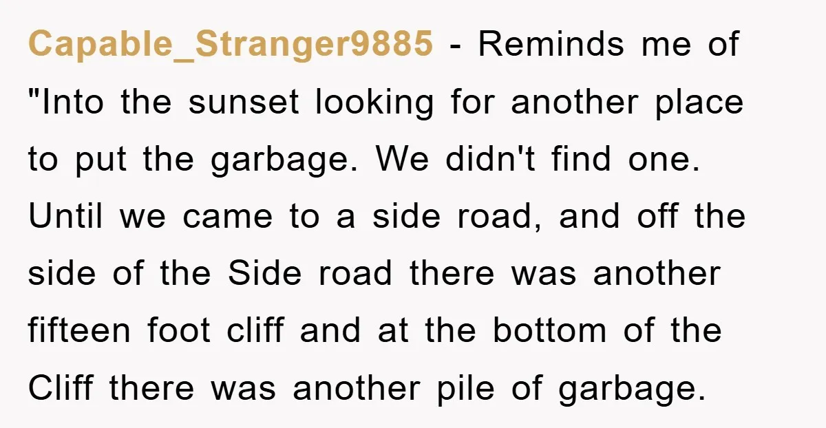 Capable_Stranger9885 − Reminds me of "Into the sunset looking for another place to put the garbage. We didn't find one. Until we came to a side road, and off the...
