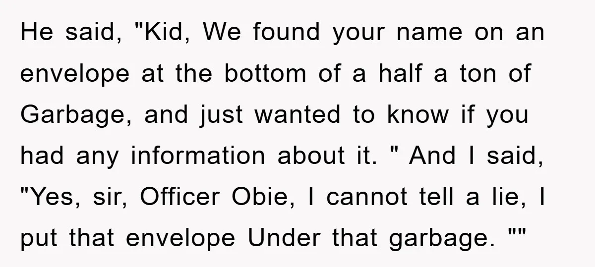 He said, "Kid, We found your name on an envelope at the bottom of a half a ton of Garbage, and just wanted to know if you had any information...