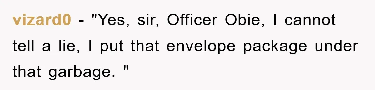 vizard0 − "Yes, sir, Officer Obie, I cannot tell a lie, I put that envelope package under that garbage. "