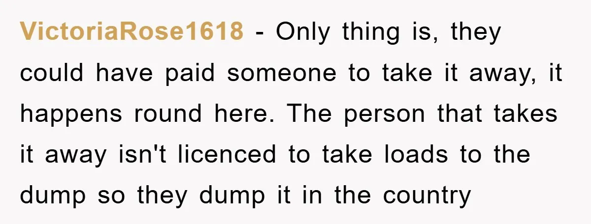 VictoriaRose1618 − Only thing is, they could have paid someone to take it away, it happens round here. The person that takes it away isn't licenced to take loads to...
