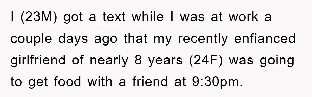 I (23M) got a text while I was at work a couple days ago that my recently enfianced girlfriend of nearly 8 years (24F) was going to get food with...