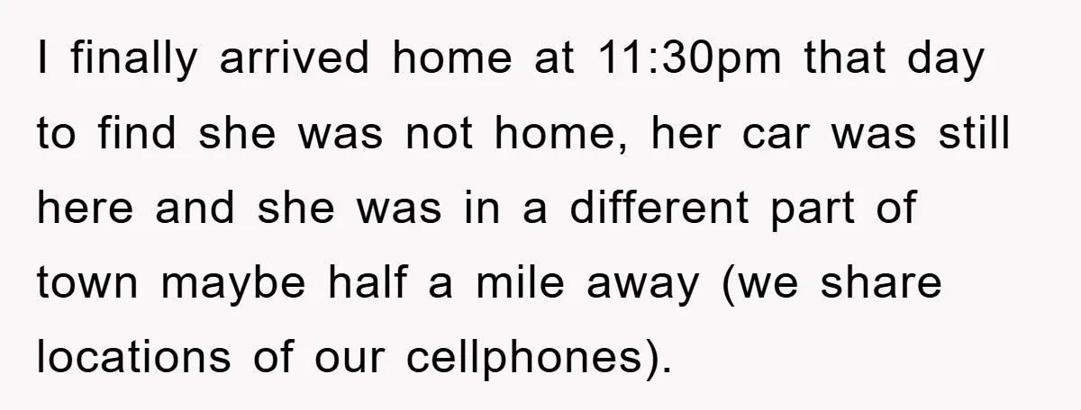 I finally arrived home at 11:30pm that day to find she was not home, her car was still here and she was in a different part of town maybe half...