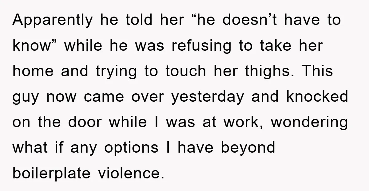 Apparently he told her “he doesn’t have to know” while he was refusing to take her home and trying to touch her thighs. This guy now came over yesterday and...