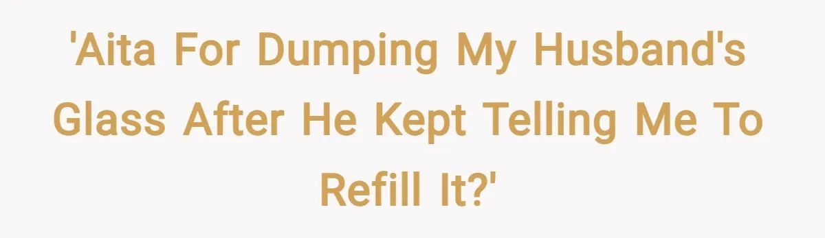 'AITA for dumping my husband's glass after he kept telling me to refill it?'