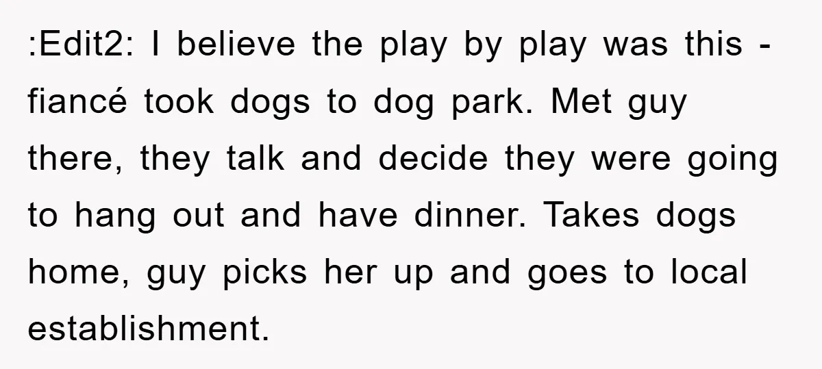 :Edit2: I believe the play by play was this - fiancé took dogs to dog park. Met guy there, they talk and decide they were going to hang out and...