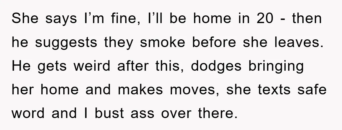 She says I’m fine, I’ll be home in 20 - then he suggests they smoke before she leaves. He gets weird after this, dodges bringing her home and makes moves,...
