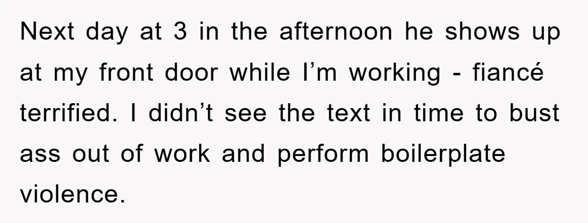 Next day at 3 in the afternoon he shows up at my front door while I’m working - fiancé terrified. I didn’t see the text in time to bust ass...