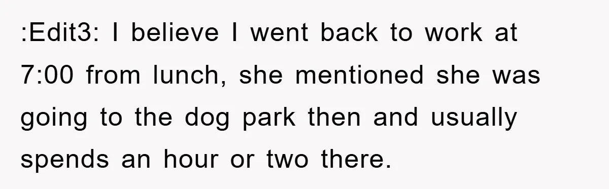 :Edit3: I believe I went back to work at 7:00 from lunch, she mentioned she was going to the dog park then and usually spends an hour or two there.
