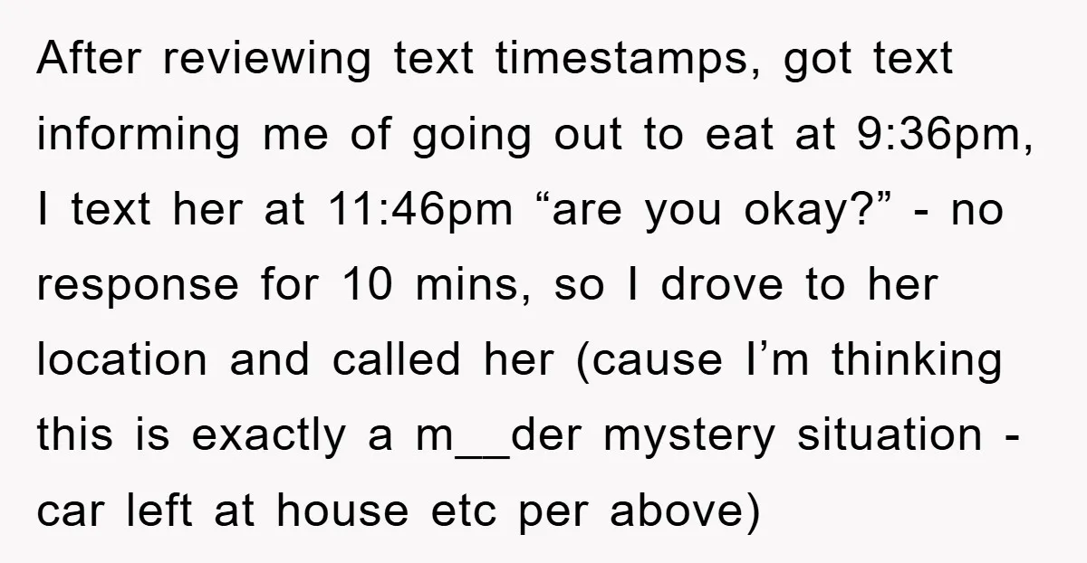 After reviewing text timestamps, got text informing me of going out to eat at 9:36pm, I text her at 11:46pm “are you okay?” - no response for 10 mins, so...