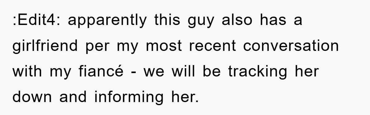 :Edit4: apparently this guy also has a girlfriend per my most recent conversation with my fiancé - we will be tracking her down and informing her.