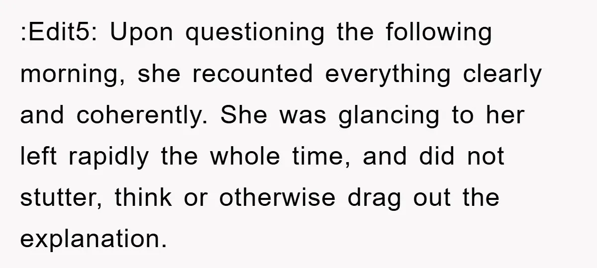 :Edit5: Upon questioning the following morning, she recounted everything clearly and coherently. She was glancing to her left rapidly the whole time, and did not stutter, think or otherwise drag...