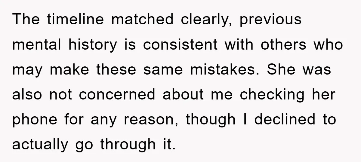 The timeline matched clearly, previous mental history is consistent with others who may make these same mistakes. She was also not concerned about me checking her phone for any reason,...