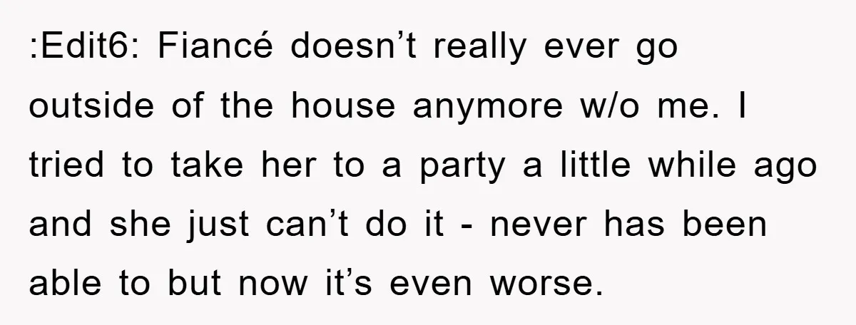 :Edit6: Fiancé doesn’t really ever go outside of the house anymore w/o me. I tried to take her to a party a little while ago and she just can’t do...