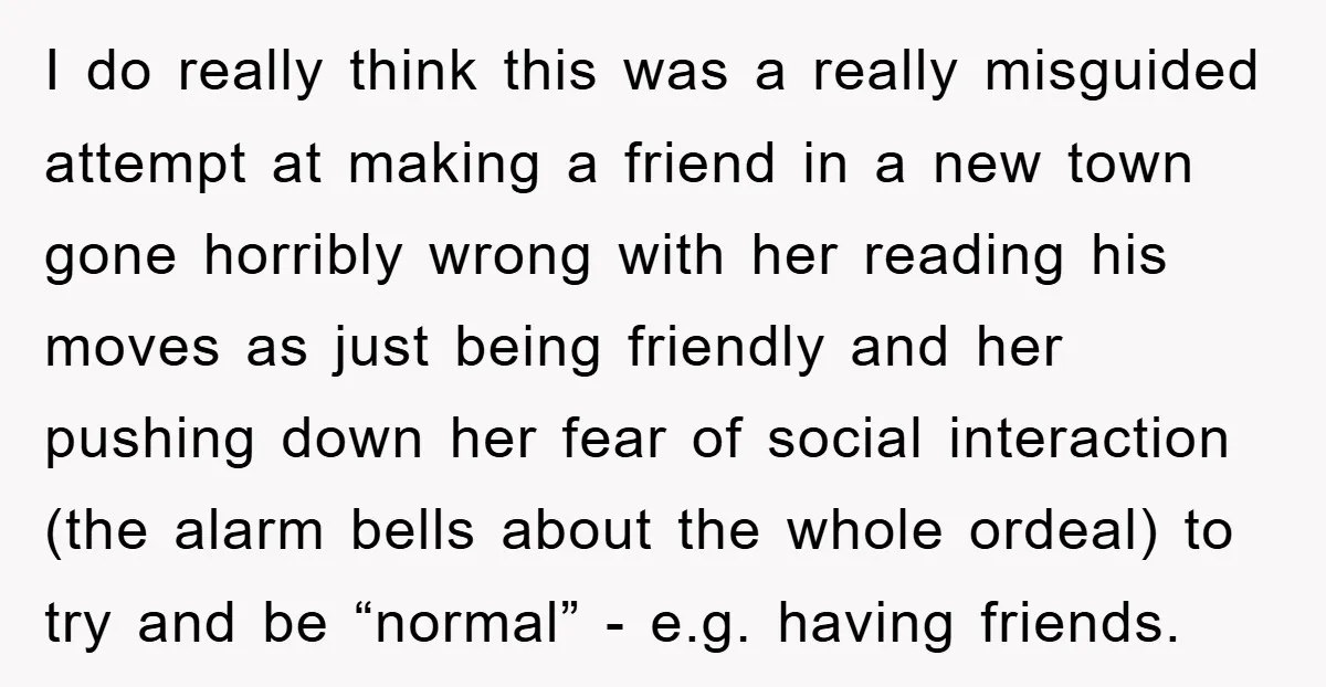 I do really think this was a really misguided attempt at making a friend in a new town gone horribly wrong with her reading his moves as just being friendly...