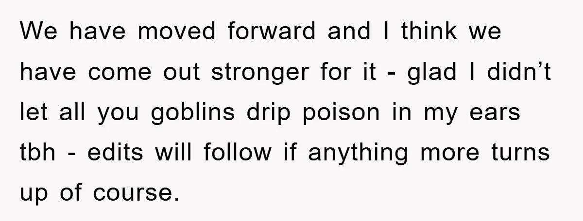 We have moved forward and I think we have come out stronger for it - glad I didn’t let all you goblins drip poison in my ears tbh - edits...