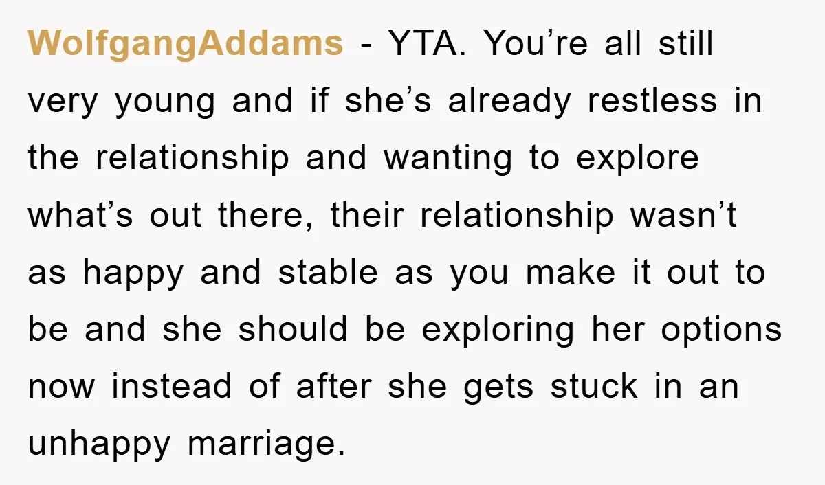 WolfgangAddams - YTA. You’re all still very young and if she’s already restless in the relationship and wanting to explore what’s out there, their relationship wasn’t as happy and stable...