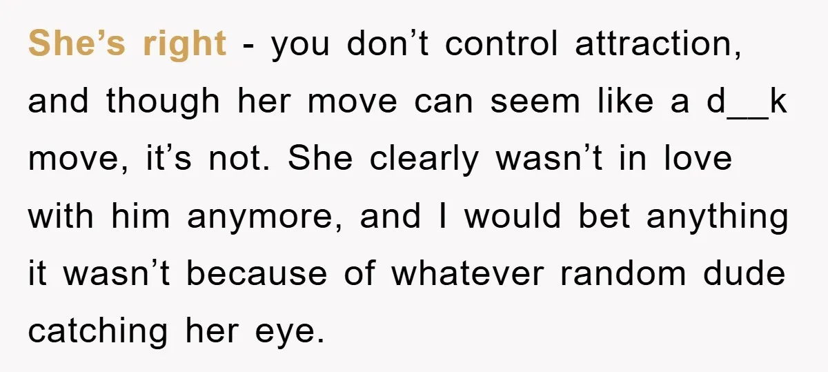 She’s right - you don’t control attraction, and though her move can seem like a d__k move, it’s not. She clearly wasn’t in love with him anymore, and I would...