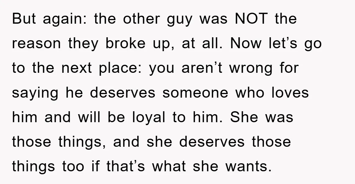 But again: the other guy was NOT the reason they broke up, at all. Now let’s go to the next place: you aren’t wrong for saying he deserves someone who...