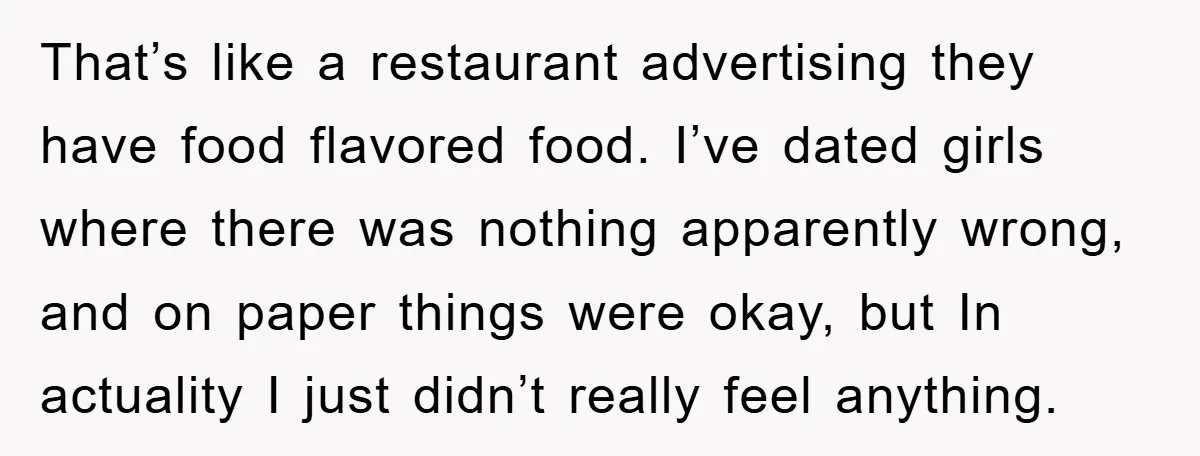 That’s like a restaurant advertising they have food flavored food. I’ve dated girls where there was nothing apparently wrong, and on paper things were okay, but In actuality I just...