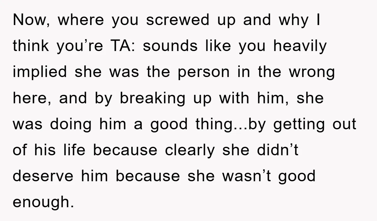 Now, where you screwed up and why I think you’re TA: sounds like you heavily implied she was the person in the wrong here, and by breaking up with him,...