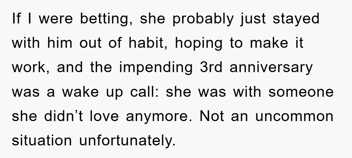 If I were betting, she probably just stayed with him out of habit, hoping to make it work, and the impending 3rd anniversary was a wake up call: she was...
