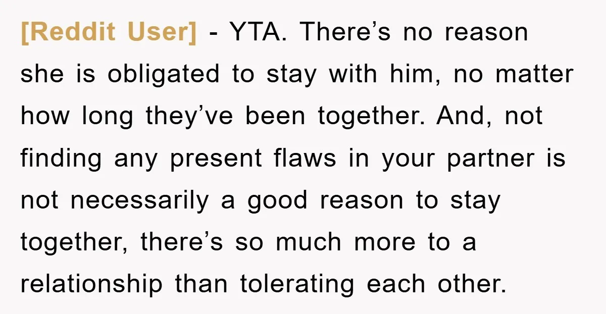 [Reddit User] - YTA. There’s no reason she is obligated to stay with him, no matter how long they’ve been together. And, not finding any present flaws in your partner...