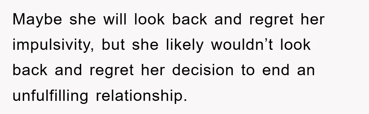 Maybe she will look back and regret her impulsivity, but she likely wouldn’t look back and regret her decision to end an unfulfilling relationship.