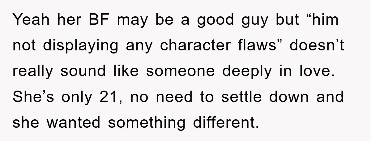 Yeah her BF may be a good guy but “him not displaying any character flaws” doesn’t really sound like someone deeply in love. She’s only 21, no need to settle...