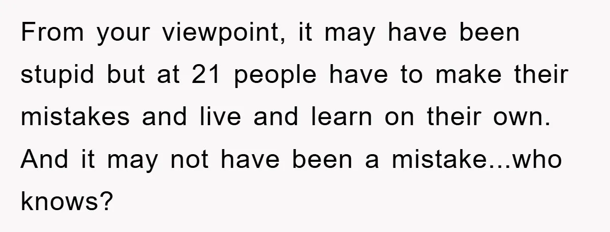From your viewpoint, it may have been stupid but at 21 people have to make their mistakes and live and learn on their own. And it may not have been...