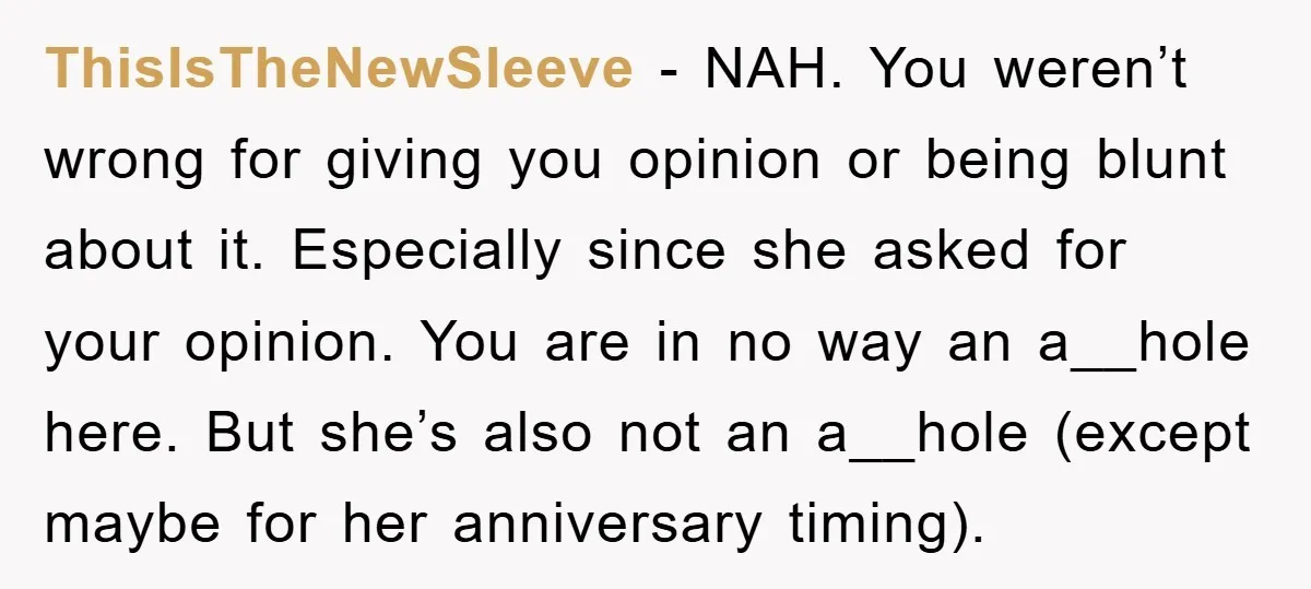 ThisIsTheNewSleeve - NAH. You weren’t wrong for giving you opinion or being blunt about it. Especially since she asked for your opinion. You are in no way an a__hole here....