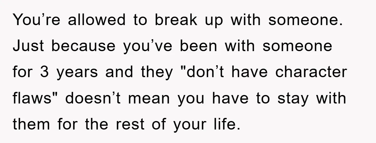 You’re allowed to break up with someone. Just because you’ve been with someone for 3 years and they "don’t have character flaws" doesn’t mean you have to stay with them...