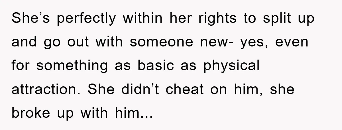 She’s perfectly within her rights to split up and go out with someone new- yes, even for something as basic as physical attraction. She didn’t cheat on him, she broke...