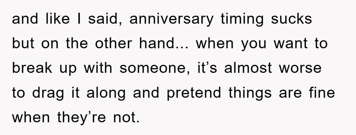 and like I said, anniversary timing sucks but on the other hand... when you want to break up with someone, it’s almost worse to drag it along and pretend things...