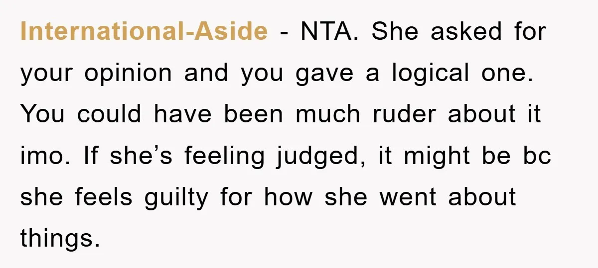 International-Aside - NTA. She asked for your opinion and you gave a logical one. You could have been much ruder about it imo. If she’s feeling judged, it might be...