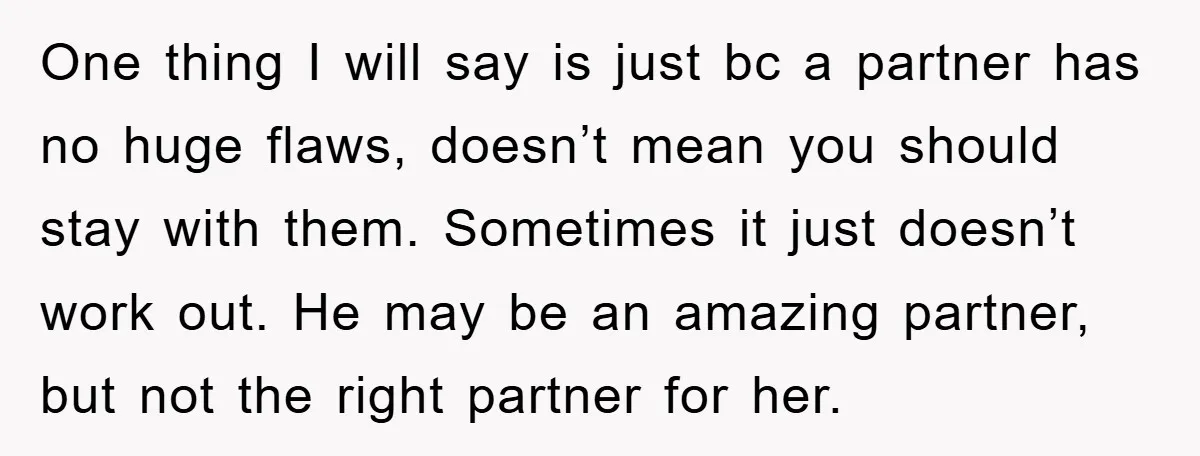 One thing I will say is just bc a partner has no huge flaws, doesn’t mean you should stay with them. Sometimes it just doesn’t work out. He may be...